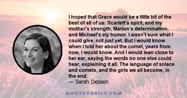 I hoped that Grace would be a little bit of the best of all of us: Scarlett's spirit, and my mother's strength, Marion's determination, and Michael's sly humor. I wasn't sure what I could give, not just yet. But I would 