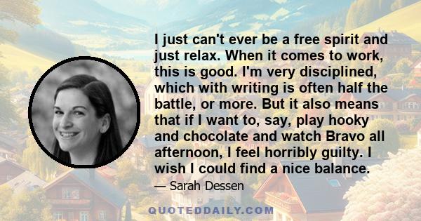 I just can't ever be a free spirit and just relax. When it comes to work, this is good. I'm very disciplined, which with writing is often half the battle, or more. But it also means that if I want to, say, play hooky