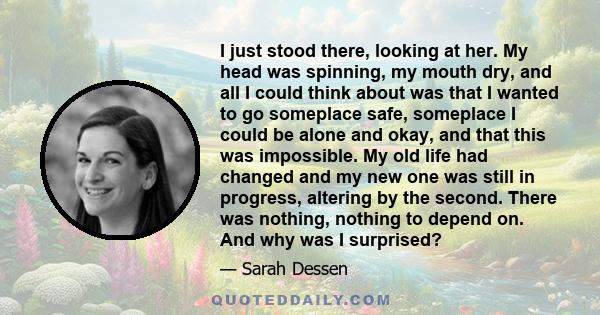 I just stood there, looking at her. My head was spinning, my mouth dry, and all I could think about was that I wanted to go someplace safe, someplace I could be alone and okay, and that this was impossible. My old life