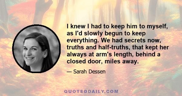 I knew I had to keep him to myself, as I'd slowly begun to keep everything. We had secrets now, truths and half-truths, that kept her always at arm's length, behind a closed door, miles away.