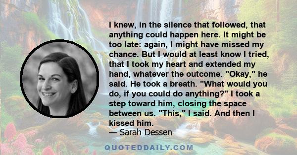 I knew, in the silence that followed, that anything could happen here. It might be too late: again, I might have missed my chance. But I would at least know I tried, that I took my heart and extended my hand, whatever