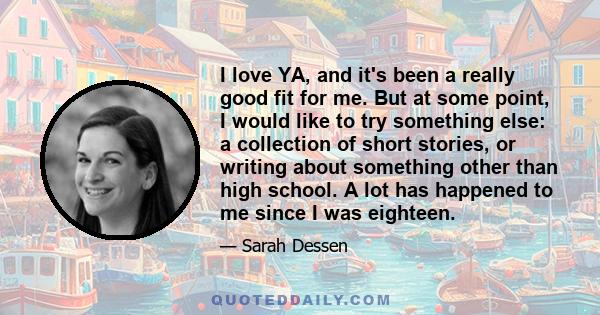 I love YA, and it's been a really good fit for me. But at some point, I would like to try something else: a collection of short stories, or writing about something other than high school. A lot has happened to me since