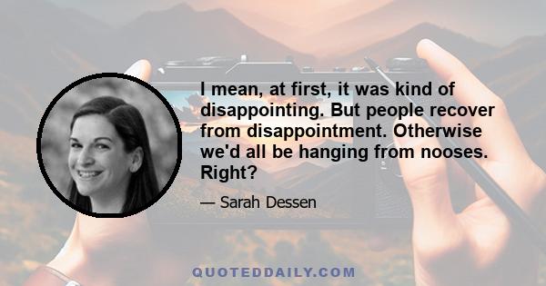 I mean, at first, it was kind of disappointing. But people recover from disappointment. Otherwise we'd all be hanging from nooses. Right?