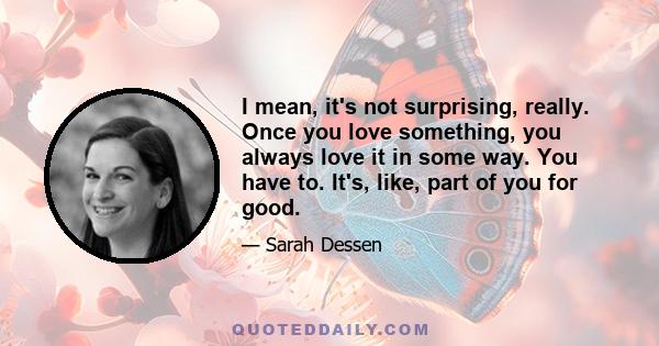 I mean, it's not surprising, really. Once you love something, you always love it in some way. You have to. It's, like, part of you for good.