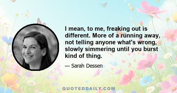 I mean, to me, freaking out is different. More of a running away, not telling anyone what's wrong, slowly simmering until you burst kind of thing.