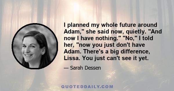 I planned my whole future around Adam, she said now, quietly. And now I have nothing. No, I told her, now you just don't have Adam. There's a big difference, Lissa. You just can't see it yet.