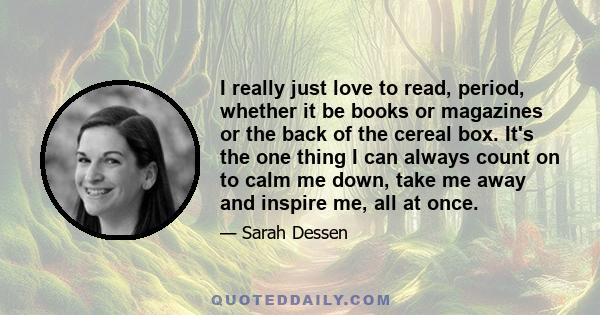 I really just love to read, period, whether it be books or magazines or the back of the cereal box. It's the one thing I can always count on to calm me down, take me away and inspire me, all at once.