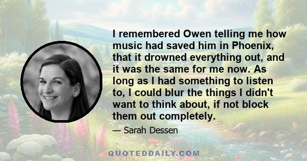 I remembered Owen telling me how music had saved him in Phoenix, that it drowned everything out, and it was the same for me now. As long as I had something to listen to, I could blur the things I didn't want to think