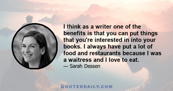 I think as a writer one of the benefits is that you can put things that you're interested in into your books. I always have put a lot of food and restaurants because I was a waitress and I love to eat.