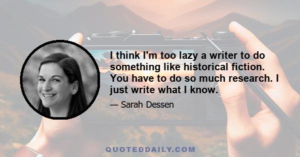 I think I'm too lazy a writer to do something like historical fiction. You have to do so much research. I just write what I know.