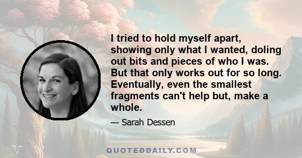 I tried to hold myself apart, showing only what I wanted, doling out bits and pieces of who I was. But that only works out for so long. Eventually, even the smallest fragments can't help but, make a whole.