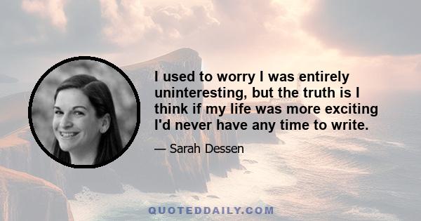 I used to worry I was entirely uninteresting, but the truth is I think if my life was more exciting I'd never have any time to write.