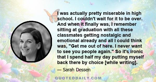 I was actually pretty miserable in high school. I couldn't wait for it to be over. And when it finally was, I remember sitting at graduation with all these classmates getting nostalgic and emotional already and all I