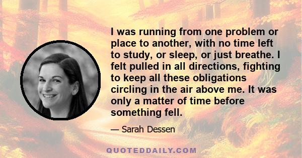 I was running from one problem or place to another, with no time left to study, or sleep, or just breathe. I felt pulled in all directions, fighting to keep all these obligations circling in the air above me. It was