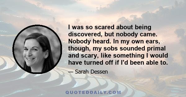 I was so scared about being discovered, but nobody came. Nobody heard. In my own ears, though, my sobs sounded primal and scary, like something I would have turned off if I'd been able to.