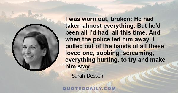 I was worn out, broken: He had taken almost everything. But he'd been all I'd had, all this time. And when the police led him away, I pulled out of the hands of all these loved one, sobbing, screaming, everything