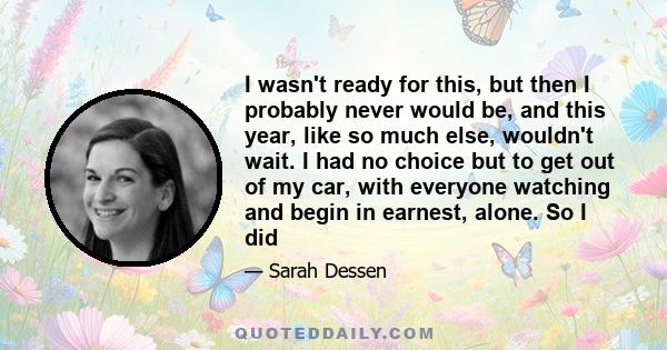 I wasn't ready for this, but then I probably never would be, and this year, like so much else, wouldn't wait. I had no choice but to get out of my car, with everyone watching and begin in earnest, alone. So I did