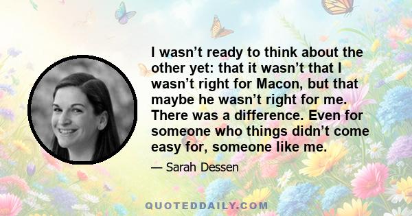 I wasn’t ready to think about the other yet: that it wasn’t that I wasn’t right for Macon, but that maybe he wasn’t right for me. There was a difference. Even for someone who things didn’t come easy for, someone like me.