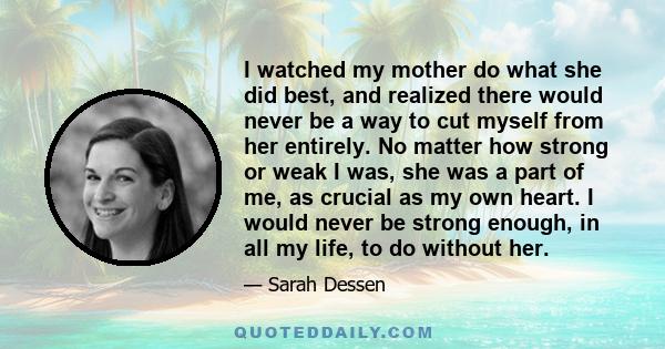 I watched my mother do what she did best, and realized there would never be a way to cut myself from her entirely. No matter how strong or weak I was, she was a part of me, as crucial as my own heart. I would never be