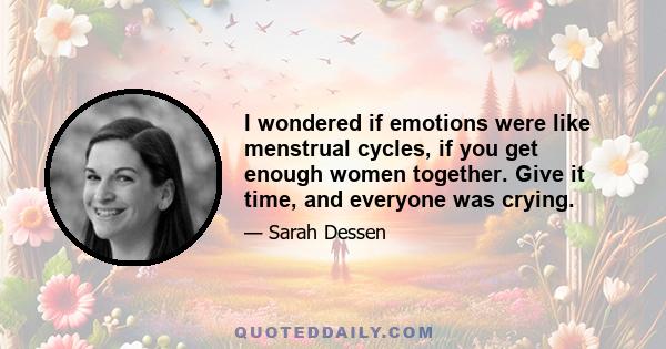 I wondered if emotions were like menstrual cycles, if you get enough women together. Give it time, and everyone was crying.