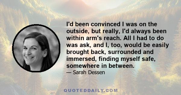 I'd been convinced I was on the outside, but really, I'd always been within arm's reach. All I had to do was ask, and I, too, would be easily brought back, surrounded and immersed, finding myself safe, somewhere in