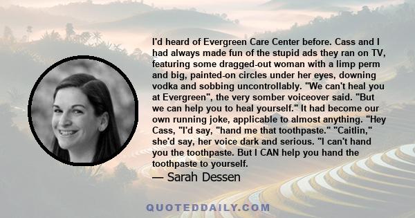 I'd heard of Evergreen Care Center before. Cass and I had always made fun of the stupid ads they ran on TV, featuring some dragged-out woman with a limp perm and big, painted-on circles under her eyes, downing vodka and 