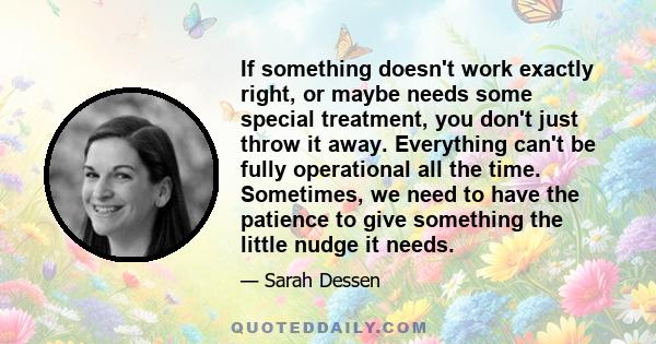 If something doesn't work exactly right, or maybe needs some special treatment, you don't just throw it away. Everything can't be fully operational all the time. Sometimes, we need to have the patience to give something 