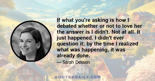 If what you're asking is how I debated whether or not to love her the answer is I didn't. Not at all. It just happened. I didn't ever question it; by the time I realized what was happening, it was already done.