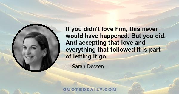 If you didn't love him, this never would have happened. But you did. And accepting that love and everything that followed it is part of letting it go.