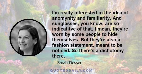 I'm really interested in the idea of anomynity and familiarity. And sunglasses, you know, are so indicatitve of that. I mean, they're worn by some people to hide themselves. But they're also a fashion statement, meant