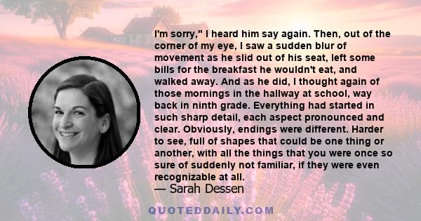 I'm sorry, I heard him say again. Then, out of the corner of my eye, I saw a sudden blur of movement as he slid out of his seat, left some bills for the breakfast he wouldn't eat, and walked away. And as he did, I