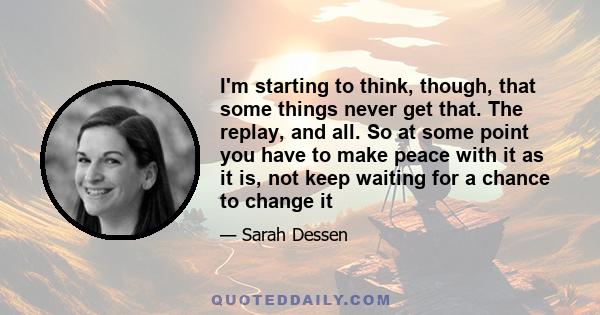 I'm starting to think, though, that some things never get that. The replay, and all. So at some point you have to make peace with it as it is, not keep waiting for a chance to change it