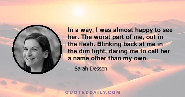 In a way, I was almost happy to see her. The worst part of me, out in the flesh. Blinking back at me in the dim light, daring me to call her a name other than my own.