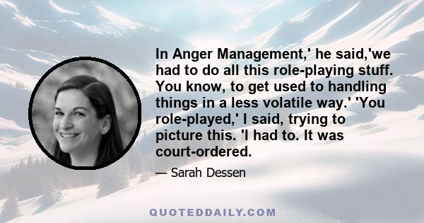 In Anger Management,' he said,'we had to do all this role-playing stuff. You know, to get used to handling things in a less volatile way.' 'You role-played,' I said, trying to picture this. 'I had to. It was