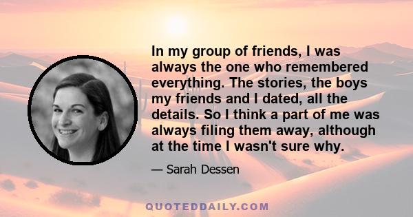 In my group of friends, I was always the one who remembered everything. The stories, the boys my friends and I dated, all the details. So I think a part of me was always filing them away, although at the time I wasn't