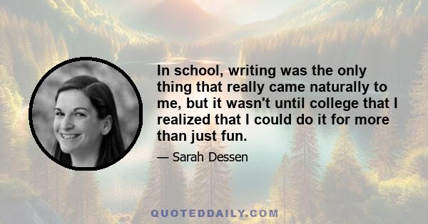 In school, writing was the only thing that really came naturally to me, but it wasn't until college that I realized that I could do it for more than just fun.