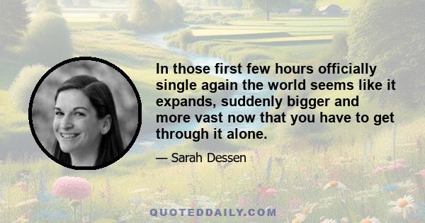 In those first few hours officially single again the world seems like it expands, suddenly bigger and more vast now that you have to get through it alone.