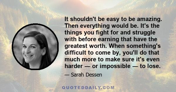 It shouldn't be easy to be amazing. Then everything would be. It's the things you fight for and struggle with before earning that have the greatest worth. When something's difficult to come by, you'll do that much more