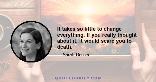 It takes so little to change everything. If you really thought about it, it would scare you to death.