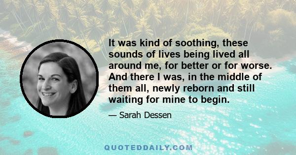 It was kind of soothing, these sounds of lives being lived all around me, for better or for worse. And there I was, in the middle of them all, newly reborn and still waiting for mine to begin.