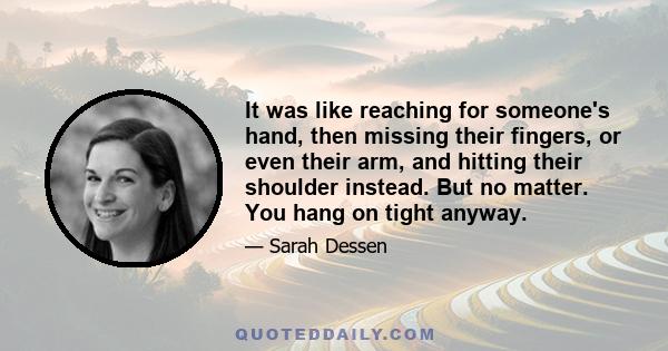 It was like reaching for someone's hand, then missing their fingers, or even their arm, and hitting their shoulder instead. But no matter. You hang on tight anyway.