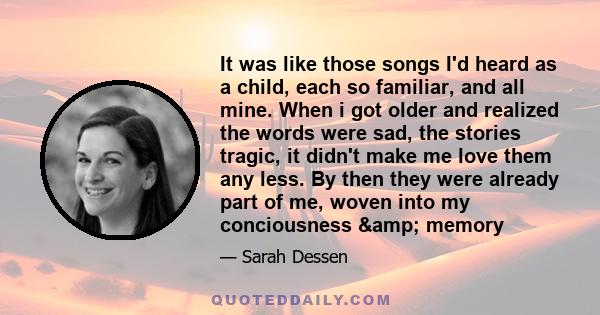 It was like those songs I'd heard as a child, each so familiar, and all mine. When i got older and realized the words were sad, the stories tragic, it didn't make me love them any less. By then they were already part of 