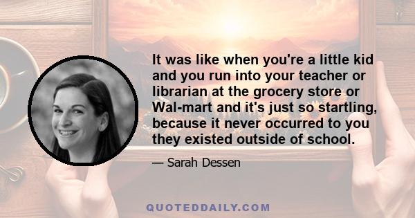 It was like when you're a little kid and you run into your teacher or librarian at the grocery store or Wal-mart and it's just so startling, because it never occurred to you they existed outside of school.