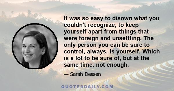 It was so easy to disown what you couldn't recognize, to keep yourself apart from things that were foreign and unsettling. The only person you can be sure to control, always, is yourself. Which is a lot to be sure of,