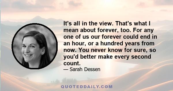 It's all in the view. That's what I mean about forever, too. For any one of us our forever could end in an hour, or a hundred years from now. You never know for sure, so you'd better make every second count.