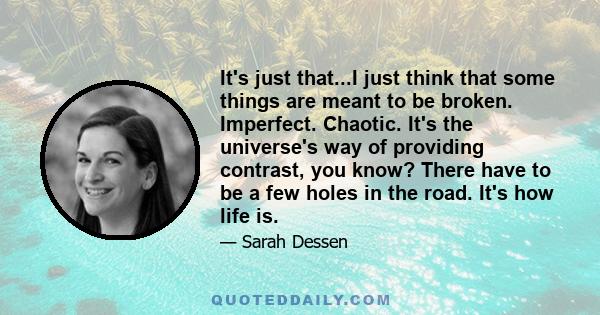 It's just that...I just think that some things are meant to be broken. Imperfect. Chaotic. It's the universe's way of providing contrast, you know? There have to be a few holes in the road. It's how life is.