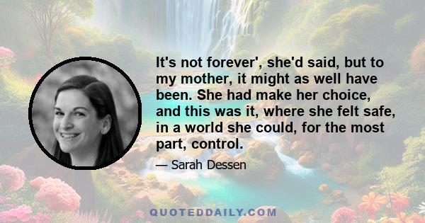 It's not forever', she'd said, but to my mother, it might as well have been. She had make her choice, and this was it, where she felt safe, in a world she could, for the most part, control.