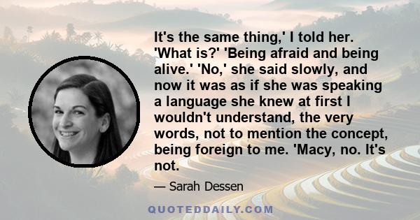 It's the same thing,' I told her. 'What is?' 'Being afraid and being alive.' 'No,' she said slowly, and now it was as if she was speaking a language she knew at first I wouldn't understand, the very words, not to