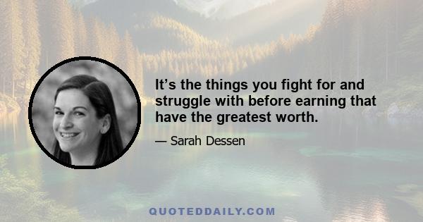 It’s the things you fight for and struggle with before earning that have the greatest worth.