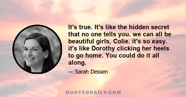 It's true. It's like the hidden secret that no one tells you. we can all be beautiful girls, Colie. it's so easy. it's like Dorothy clicking her heels to go home. You could do it all along.